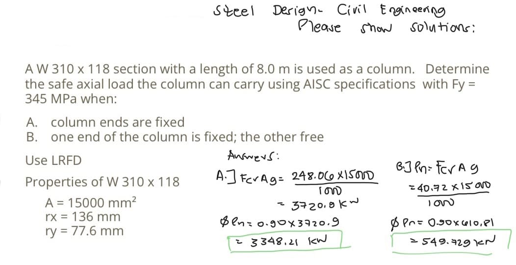 steel
Design Civil Engineering
Please
show solutions:
AW 310 x 118 section with a length of 8.0 m is used as a column. Determine
the safe axial load the column can carry using AISC specifications with Fy =
345 MPa when:
Properties of W 310 x 118
A = 15000 mm²
rx = 136 mm
ry = 77.6 mm
A. column ends are fixed
B. one end of the column is fixed; the other free
Use LRFD
Answers:
A.] For Ag = 248.06X15000
100
3720,9kw
$en=0.90x3720.9
= 3348.21 kW
B.JPn= For Ag
=40.72 x 15 000
LOW
Pr= 0.90x610,81
= 549.729 KN