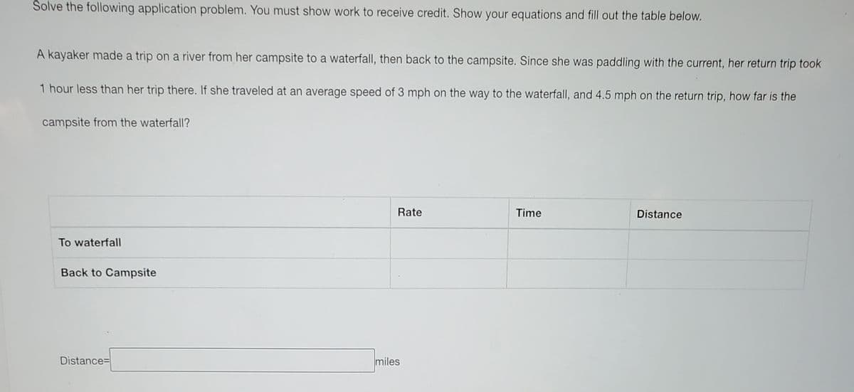 Solve the following application problem. You must show work to receive credit. Show your equations and fill out the table below.
A kayaker made a trip on a river from her campsite to a waterfall, then back to the campsite. Since she was paddling with the current, her return trip took
1 hour less than her trip there. If she traveled at an average speed of 3 mph on the way to the waterfall, and 4.5 mph on the return trip, how far is the
campsite from the waterfall?
Rate
Time
Distance
To waterfall
Back to Campsite
Distance=
miles
