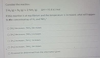 Consider the reaction:
3 H₂ (g) + N2 (8)=2 NH3 (8) AH = 91.8 kJ/mol
If this reaction is at equilibrium and the temperature is increased, what will happen
to the concentration of H2 and NH₂?
O [H] decreases; [NH3] decreases
O [H2] decreases; [NH] increases
O [H] increases; [NH] increases
[H] increases; [NH₂l decreases
It cannot be determined from the information given.