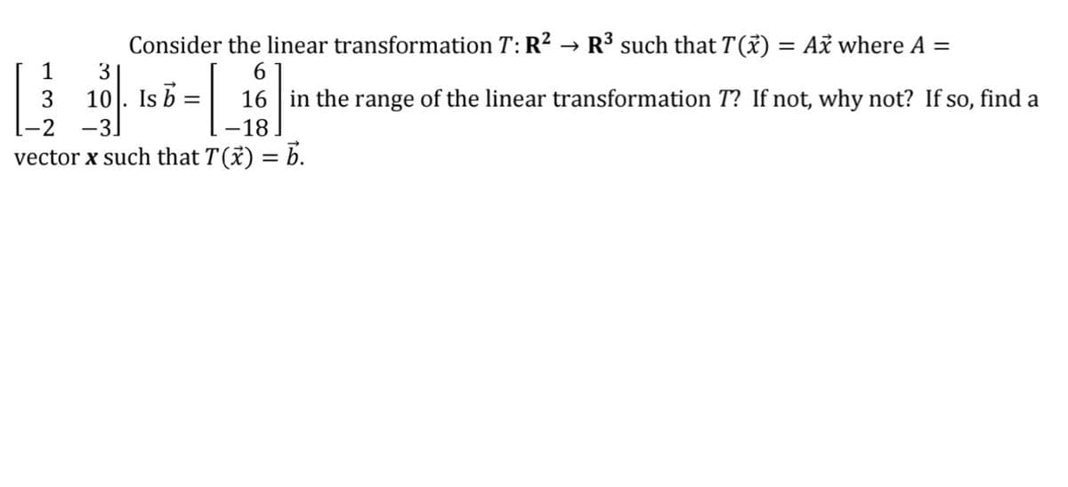Consider the linear transformation T: R? → R³ such that T(X) = Ax where A =
1
3
10. Is b
-2 -3]
3
16 in the range of the linear transformation T? If not, why not? If so, find a
-18
vector x such that T(x) = b.
