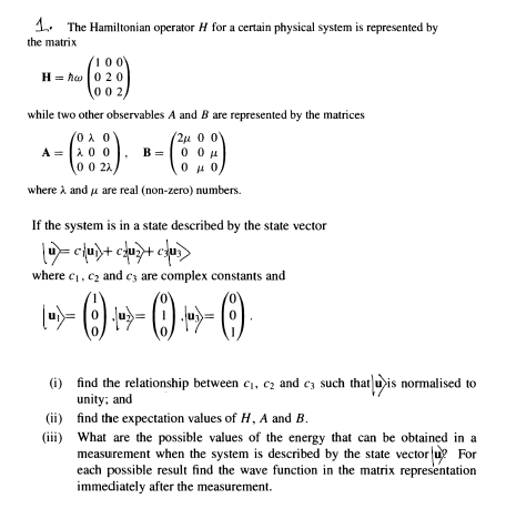 1. The Hamiltonian operator H for a certain physical system is represented by
the matrix
100
H = hw 020
002,
while two other observables A and B are represented by the matrices
A = 200
0 0 21
-) --
2u 0 0
B = 0 0u
O0 u 0
where à and u are real (non-zero) numbers.
If the system is in a state described by the state vector
where c, c2 and c3 are complex constants and
(i) find the relationship between c1, cz and cz such that uis normalised to
unity; and
(ii) find the expectation values of H, A and B.
(iii) What are the possible values of the energy that can be obtained in a
measurement when the system is described by the state vector u? For
each possible result find the wave function in the matrix representation
immediately after the measurement.
