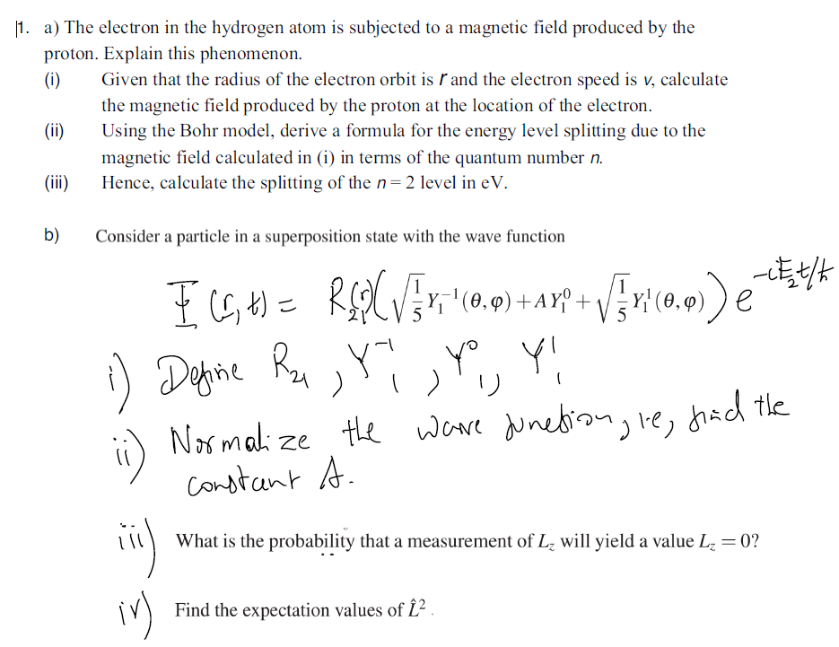 |1. a) The electron in the hydrogen atom is subjected to a magnetic field produced by the
proton. Explain this phenomenon.
(i)
Given that the radius of the electron orbit is ľ and the electron speed is v, calculate
the magnetic field produced by the proton at the location of the electron.
Using the Bohr model, derive a formula for the energy level splitting due to the
(ii)
magnetic field calculated in (i) in terms of the quantum number n.
Hence, calculate the splitting of the n=2 level in eV.
(ii)
b)
Consider a particle in a superposition state with the wave function
Define
yo Y!
Normalize te wowe junedion, re, fhad the
constant A.
What is the probability that a measurement of L, will yield a value Lz = 0?
Find the expectation values of £?.
