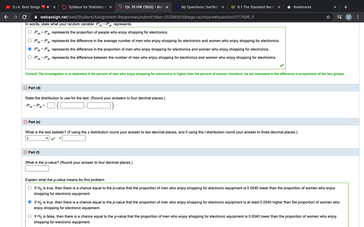 O S.I.A. Best Songs V x
O Syllabus for Statistics
* Ch. 10 HW (1602) - Mat X
My Questions | bartleby x
= 6.1 The Standard Norm x
Bookmarks
A webassign.net/web/Student/Assignment-Responses/submit?dep=25396925&tags=autosave#question3177596_0
In words, state what your random variable P'm - Pw represents.
P'm - P', represents the proportion of people who enjoy shopping for electronics.
P'm - P', represents the difference in the average number of men who enjoy shopping for electronics and women who enjoy shopping for electronics.
P'm - P'w represents the difference in the proportion of men who enjoy shopping for electronics and women who enjoy shopping for electronics.
P'm - P', represents the difference between the number of men who enjoy shopping for electronics and women who enjoy shopping for electronics.
Correct! The investigation is to determine
the percent of men who enjoy shopping for electronics
higher than the percent of women; therefore, we are interested in the difference in proportions of the two groups.
O Part (d)
State the distribution to use for the test. (Round your answers to four decimal places.)
P'm - P'w-
O Part (e)
What is the test statistic? (If using the z distribution round your answer to two decimal places, and if using the t distribution round your answer to three decimal places.)
O Part (f)
What is the p-value? (Round your answer to four decimal places.)
Explain what the p-value means for this problem.
O If H, is true, then there is a chance equal to the p-value that the proportion of men who enjoy shopping for electronic equipment is 0.0040 lower than the proportion of women who enjoy
shopping for electronic equipment.
If Ho is true, then there is a chance equal to the p-value that the proportion of men who enjoy shopping for electronic equipment is at least 0.0040 higher than the proportion of women who
enjoy shopping for electronic equipment.
O If Ho is false, then there is a chance equal to the p-value that the proportion of men who enjoy shopping for electronic equipment is 0.0040 lower than the proportion of women who enjoy
shopping for electronic equipment.
