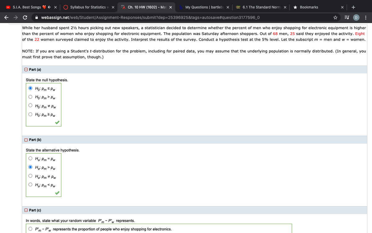 O S.I.A. Best Songs V x
O Syllabus for Statistics
* Ch. 10 HW (1602) - Mat X
My Questions | bartleby x
= 6.1 The Standard Norm x
Bookmarks
A webassign.net/web/Student/Assignment-Responses/submit?dep=25396925&tags=autosave#question3177596_0
While her husband spent 22 hours picking out new speakers, a statistician decided to determine whether the percent of men who enjoy shopping for electronic equipment is higher
than the percent of women who enjoy shopping for electronic equipment. The population was Saturday afternoon shoppers. Out of 68 men, 25 said they enjoyed the activity. Eight
of the 22 women surveyed claimed to enjoy the activity. Interpret the results of the survey. Conduct a hypothesis test at the 5% level. Let the subscript m = men and w = women.
NOTE: If you are using a Student's t-distribution for the problem, including for paired data, you may assume that the underlying population is normally distributed. (In general, you
must first prove that assumption, though.)
O Part (a)
State the null hypothesis.
O Họ: PmS Pw
O Ho: Pm > Pw
Ho: Pm + Pw
Ho: Pm 2 Pw
O Part (b)
State the alternative hypothesis.
O Hg: Pm = Pw
Hgi Pm > Pw
Hg: Pm + Pw
O H: Pm < Pw
O Part (c)
In words, state what your random variable P'm - P', represents.
P'm - P'w represents the proportion of people who enjoy shopping for electronics.
