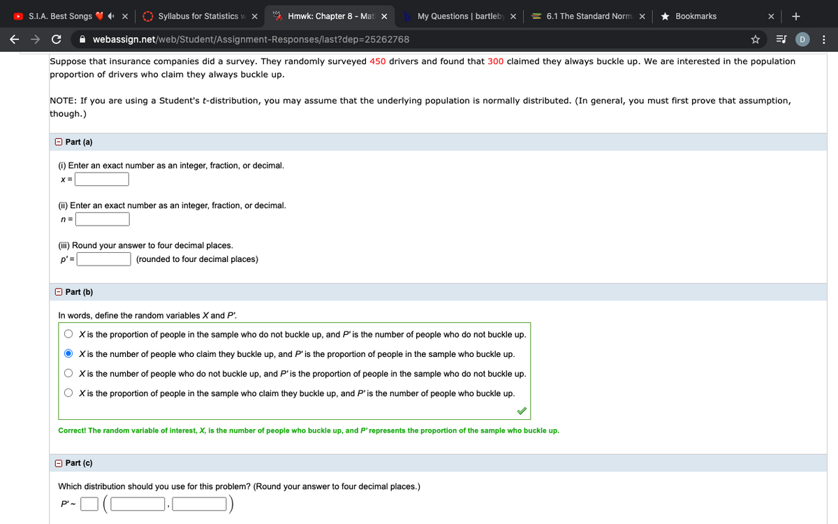 O S.I.A. Best Songs V x
O Syllabus for Statistics
* Hmwk: Chapter 8 - Mat x
My Questions | bartleby x
= 6.1 The Standard Norm x
Bookmarks
A webassign.net/web/Student/Assignment-Responses/last?dep=25262768
Suppose that insurance companies did a survey. They randomly surveyed 450 drivers and found that 300 claimed they always buckle up. We are interested in the population
proportion of drivers who claim they always buckle up.
NOTE: If you are using a Student's t-distribution, you may assume that the underlying population is normally distributed. (In general, you must first prove that assumption,
though.)
O Part (a)
(i) Enter an exact number as an integer, fraction, or decimal.
X =
(ii) Enter an exact number as an integer, fraction, or decimal.
n =
(iii) Round your answer to four decimal places.
p'=
(rounded to four decimal places)
O Part (b)
In words, define the random variables X and P'.
O Xis the proportion of people in the sample who do not buckle up, and P'is the number of people who do not buckle up.
O Xis the number of people who claim they buckle up, and P'is the proportion of people in the sample who buckle up.
O Xis the number of people who do not buckle up, and P'is the proportion of people in the sample who do not buckle up.
O Xis the proportion of people in the sample who claim they buckle up, and P'is the number of people who buckle up.
Correct! The random variable of interest, X, is the number of people who buckle up, and P'represents the proportion of the sample who buckle up.
O Part (c)
Which distribution should you use for this problem? (Round your answer to four decimal places.)
P'-
