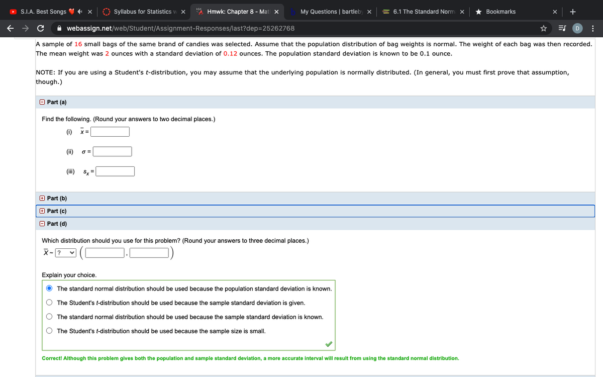 O S.I.A. Best Songs V x
O Syllabus for Statistics
* Hmwk: Chapter 8 - Mat x
My Questions | bartleby
= 6.1 The Standard Norm x
Bookmarks
A webassign.net/web/Student/Assignment-Responses/last?dep=25262768
A sample of 16 small bags of the same brand of candies was selected. Assume that the population distribution of bag weights is normal. The weight of each bag was then recorded.
The mean weight was 2 ounces with a standard deviation of 0.12 ounces. The population standard deviation is known to be 0.1 ounce.
NOTE: If you are using a Student's t-distribution, you may assume that the underlying population is normally distributed. (In general, you must first prove that assumption,
though.)
O Part (a)
Find the following. (Round your answers to two decimal places.)
(i) x=
(ii)
(ii)
Sy =
O Part (b)
O Part (c)
O Part (d)
Which distribution should you use for this problem? (Round your answers to three decimal places.)
X-? v
Explain your choice.
O The standard normal distribution should be used because the population standard deviation is known.
The Student's t-distribution should be used because the sample standard deviation is given.
O The standard normal distribution should be used because the sample standard deviation is known.
The Student's t-distribution should be used because the sample size is small.
Correct! Although this problem gives both the population and sample standard deviation, a more accurate interval will result from using the standard normal distribution.
