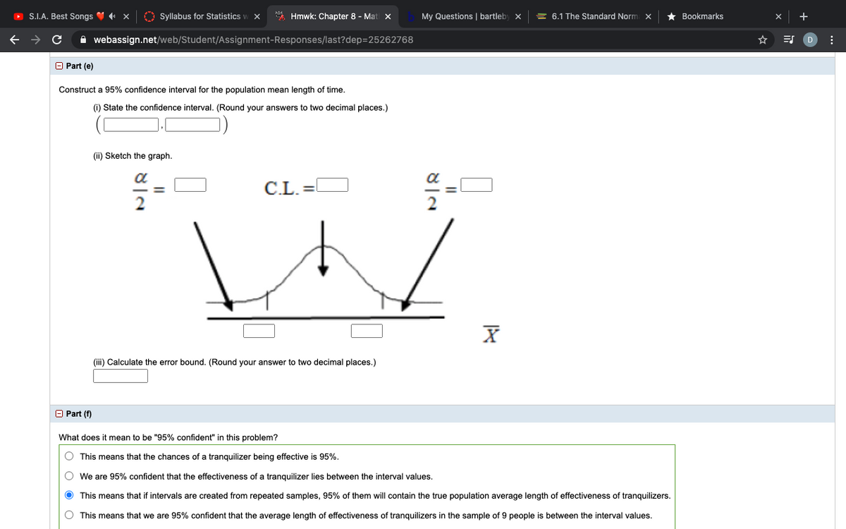 O S.I.A. Best Songs V x
O Syllabus for Statistics w X
* Hmwk: Chapter 8 - Mat x
My Questions | bartleby x
= 6.1 The Standard Norm x
Bookmarks
A webassign.net/web/Student/Assignment-Responses/last?dep=25262768
O Part (e)
Construct a 95% confidence interval for the population mean length of time.
(i) State the confidence interval. (Round your answers to two decimal places.)
(ii) Sketch the graph.
a
C.L. =
%3D
(iii) Calculate the error bound. (Round your answer to two decimal places.)
O Part (f)
What does it mean to be "95% confident" in this problem?
O This means that the chances of a tranquilizer being effective is 95%.
We are 95% confident that the effectiveness of a tranquilizer lies between the interval values.
This means that if intervals are created from repeated samples, 95% of them will contain the true population average length of effectiveness of tranquilizers.
O This means that we are 95% confident that the average length of effectiveness of tranquilizers in the sample of 9 people is between the interval values.
