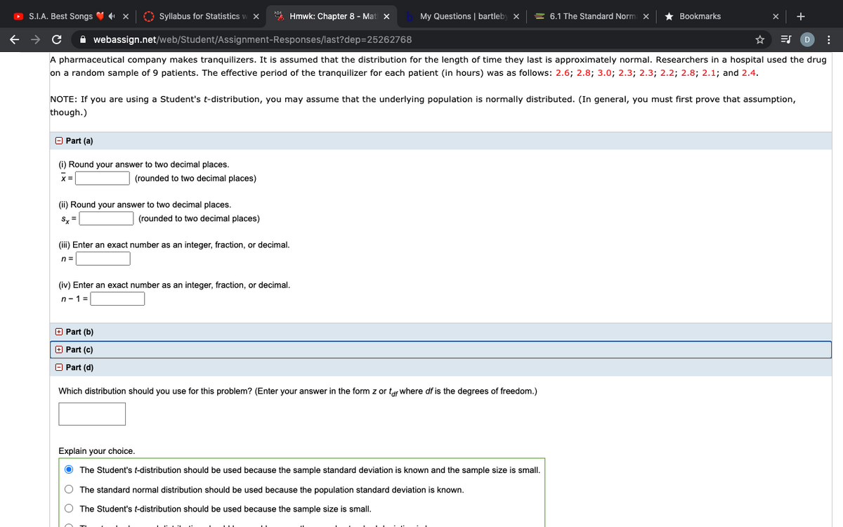 O S.I.A. Best Songs V x
O Syllabus for Statistics
* Hmwk: Chapter 8 - Mat x
My Questions | bartleby x
= 6.1 The Standard Norm x
Bookmarks
A webassign.net/web/Student/Assignment-Responses/last?dep=25262768
A pharmaceutical company makes tranquilizers. It is assumed that the distribution for the length of time they last is approximately normal. Researchers in a hospital used the drug
on a random sample of 9 patients. The effective period of the tranquilizer for each patient (in hours) was as follows: 2.6; 2.8; 3.0; 2.3; 2.3; 2.2; 2.8; 2.1; and 2.4.
NOTE: If you are using a Student's t-distribution, you may assume that the underlying population is normally distributed. (In general, you must first prove that assumption,
though.)
O Part (a)
(i) Round your answer to two decimal places.
(rounded to two decimal places)
(ii) Round your answer to two decimal places.
Sy =
(rounded to two decimal places)
(iii) Enter an exact number as an integer, fraction, or decimal.
n =
(iv) Enter an exact number as an integer, fraction, or decimal.
n-1 =
+ Part (b)
O Part (c)
O Part (d)
Which distribution should you use for this problem? (Enter your answer in the form z or tf where df is the degrees of freedom.)
Explain your choice.
The Student's t-distribution should be used because the sample standard deviation is known and the sample size is small.
O The standard normal distribution should be used because the population standard deviation is known.
The Student's t-distribution should be used because the sample size is small.
