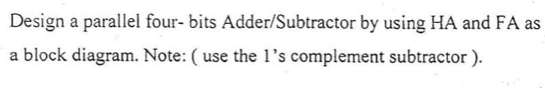 Design a parallel four- bits Adder/Subtractor by using HA and FA as
a block diagram. Note: ( use the l's complement subtractor ).
