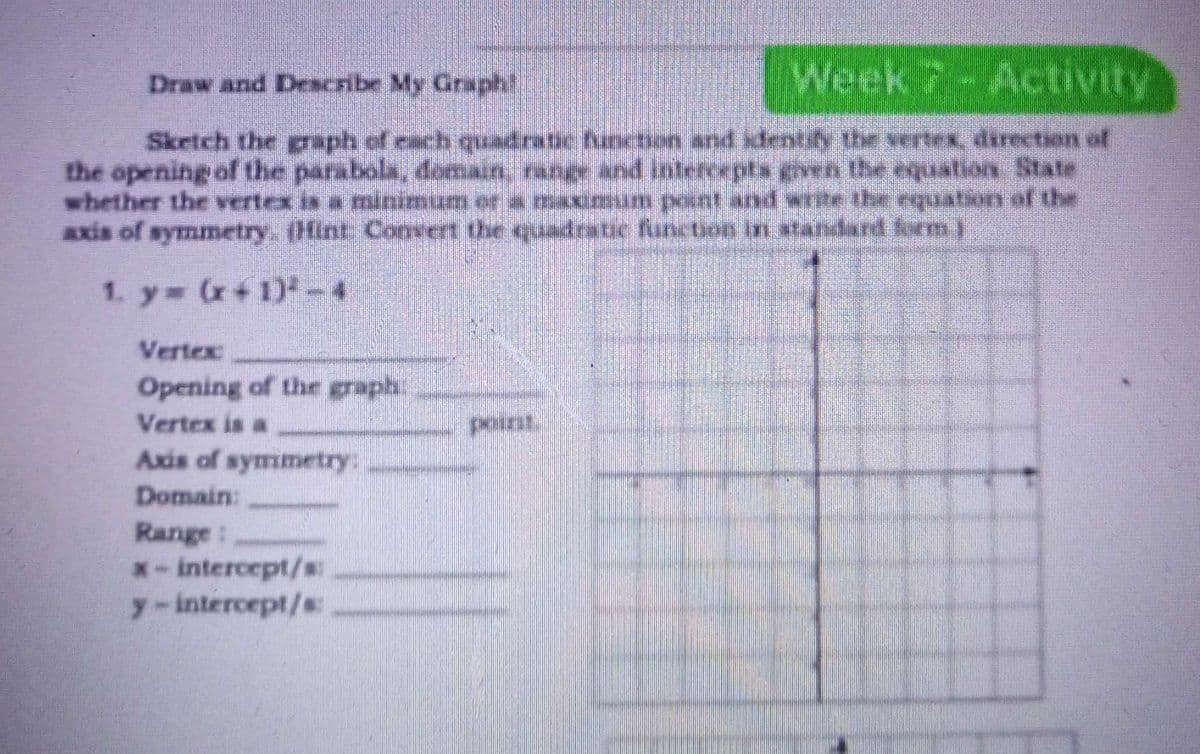 Draw and Deacribe My Graph!
Week7-Activity
Sketch the graph of each quadratic functson and sdentify the verex, direction of
the opening of the parabola, doman, range and intercepts even the equation State
whether the vertex is a minimum or a maximum point and rite the equation of the
Axis of symmetry. (Hint: Convert the uadrstic fanction in standard form i
1. y (r+ 1)-4
Vertex
Opening of ther graph
Vertex is a
point
Axis of symmetry:
Domain:
Range:
*- intercept/s:
y-intercept/s
