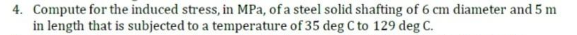 4. Compute for the induced stress, in MPa, of a steel solid shafting of 6 cm diameter and 5 m
in length that is subjected to a temperature of 35 deg C to 129 deg C.
