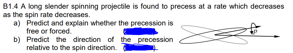 B1.4 A long slender spinning projectile is found to precess at a rate which decreases
as the spin rate decreases.
a) Predict and explain whether the precession is
free or forced.
b) Predict the direction of the precession
relative to the spin direction.
