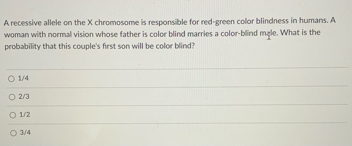 A recessive allele on the X chromosome is responsible for red-green color blindness in humans. A
woman with normal vision whose father is color blind marries a color-blind male. What is the
probability that this couple's first son will be color blind?
1/4
2/3
O 1/2
O 3/4
