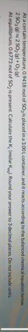 At a certain temperature, 0.9418 mol of SO3 is placed in a 3.00 L container, and it reacts according to the balanced chemical equation below.
2 SO3 (8) 2 SO2 (g) + O2(8)
equilibrium. 0.6773 mol of SO2 is present. Calculate the K, (molar Keq). Round your answer to 3 decimal places. Do not include units.
At