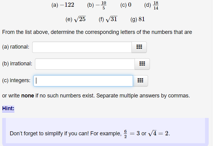 (а) — 122
(b)
10
18
(c) 0
(d)
14
(e) V25
(f) /31
(g) 81
From the list above, determine the corresponding letters of the numbers that are
(a) rational:
(b) irrational:
(c) integers: |
or write none if no such numbers exist. Separate multiple answers by commas.
Hint:
Don't forget to simplify if you can! For example, = 3 or V4 = 2.
