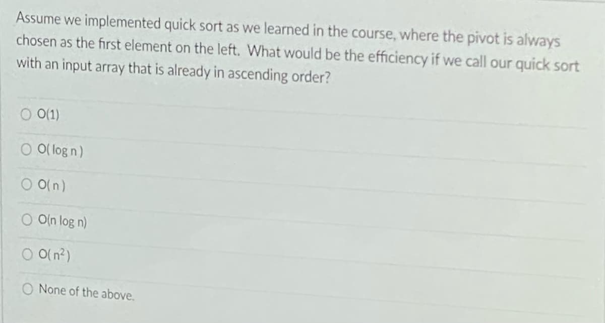 Assume we implemented quick sort as we learned in the course, where the pivot is always
chosen as the first element on the left. What would be the efficiency if we call our quick sort
with an input array that is already in ascending order?
O 0(1)
O O( log n)
O O(n)
O O(n log n)
O(n?)
None of the above.
