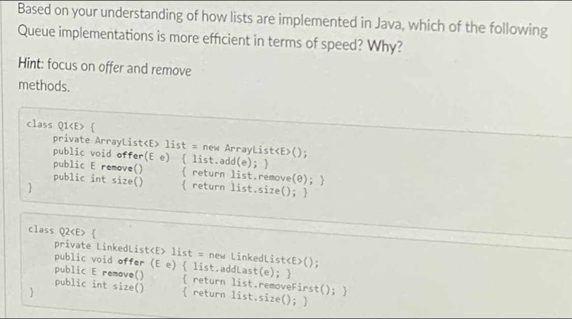 Based on your understanding of how lists are implemented in Java, which of the following
Queue implementations is more efficient in terms of speed? Why?
Hint: focus on offer and remove
methods.
class Q1<E> {
private ArrayList<E> list = new ArrayList<E>();
public void offer(E e) { 1ist.add(e); }
public E remove()
public int size()
}
{ return list.remove(0); }
{ return list.size(); }
class Q2<E> {
private LinkedList<E> list = new LinkedList<E>();
public void offer (E e) { list.addLast (e); }
public E remove()
public int size()
{ return list.removeFirst();}
( return list.size(); )

