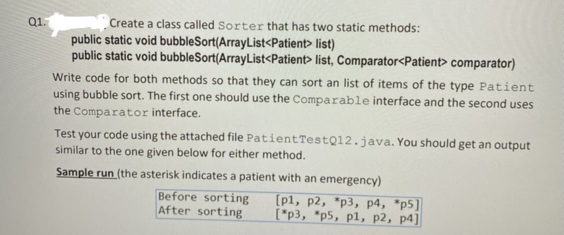 Q1.
Create a class called Sorter that has two static methods:
public static void bubbleSort(ArrayList<Patient> list)
public static void bubbleSort(ArrayList<Patient> list, Comparator<Patient> comparator)
Write code for both methods so that they can sort an list of items of the type Patient
using bubble sort. The first one should use the Comparable interface and the second uses
the Comparator interface.
Test your code using the attached file PatientTestQ12.java. You should get an output
similar to the one given below for either method.
Sample run (the asterisk indicates a patient with an emergency)
Before sorting
After sorting
[p1, p2, *p3, p4, *p5]
[*p3, *p5, p1, p2, p4]
