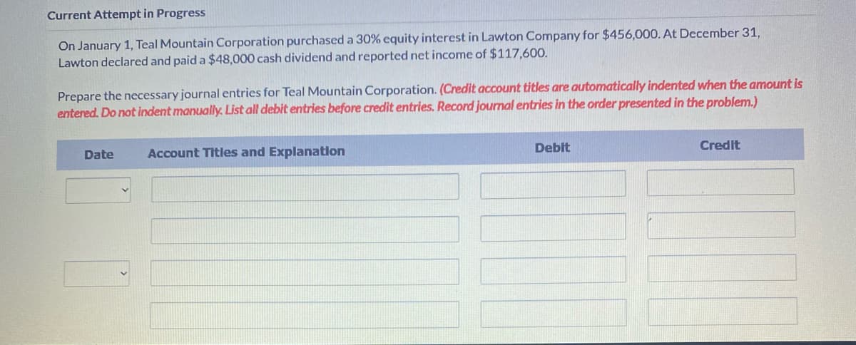 Current Attempt in Progress
On January 1, Teal Mountain Corporation purchased a 30% equity interest in Lawton Company for $456,000. At December 31,
Lawton declared and paid a $48,000 cash dividend and reported net income of $117,600.
Prepare the necessary journal entries for Teal Mountain Corporation. (Credit account titles are automatically indented when the amount is
entered. Do not indent manually. List all debit entries before credit entries. Record journal entries in the order presented in the problem.)
Date
Account Titles and Explanation
Debit
Credit