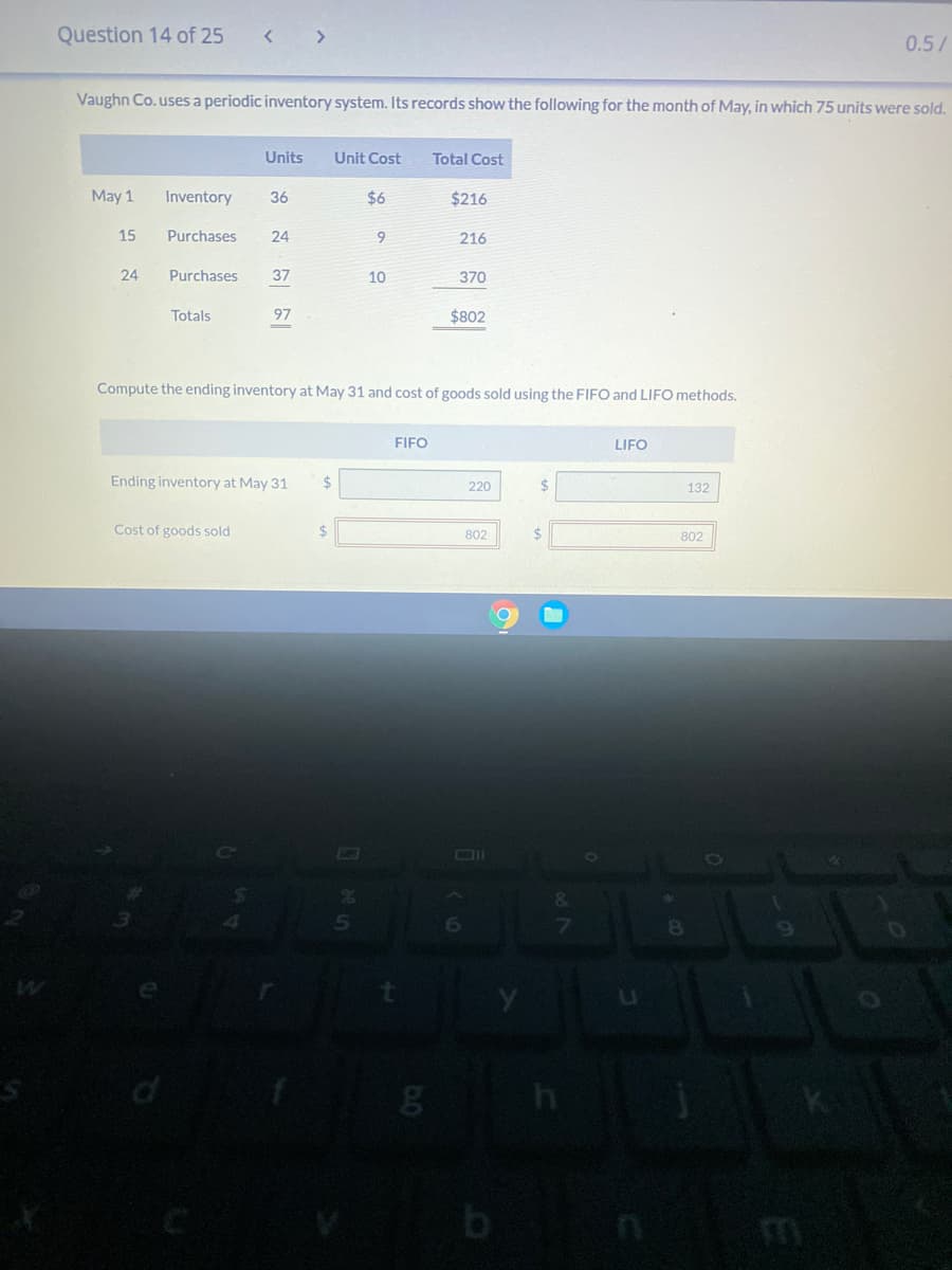 Question 14 of 25
< >
0.5/
Vaughn Co.uses a periodic inventory system. Its records show the following for the month of May, in which 75 units were sold.
Units
Unit Cost
Total Cost
May 1
Inventory
36
$6
$216
15
Purchases
24
9.
216
24
Purchases
37
10
370
Totals
97
$802
Compute the ending inventory at May 31 and cost of goods sold using the FIFO and LIFO methods.
FIFO
LIFO
Ending inventory at May 31
%24
%24
220
132
Cost of goods sold
24
802
2$
802
&.
6
8.
