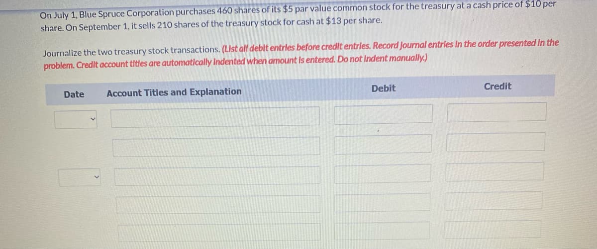 On July 1, Blue Spruce Corporation purchases 460 shares of its $5 par value common stock for the treasury at a cash price of $10 per
share. On September 1, it sells 210 shares of the treasury stock for cash at $13 per share.
Journalize the two treasury stock transactions. (List all debit entrles before credlt entrles. Record Journal entrles In the order presented in the
problem. Credit account titles are automatically Indented when amount Is entered. Do not Indent manually.)
Debit
Credit
Date
Account Titles and Explanation
