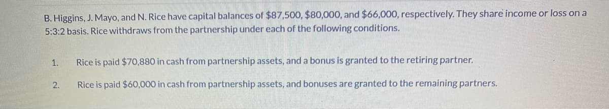 B. Higgins, J. Mayo, and N. Rice have capital balances of $87,500, $80,000, and $66,000, respectively. They share income or loss on a
5:3:2 basis. Rice withdraws from the partnership under each of the following conditions.
1.
Rice is paid $70,880 in cash from partnership assets, and a bonus is granted to the retiring partner.
2.
Rice is paid $60,000 in cash from partnership assets, and bonuses are granted to the remaining partners.
