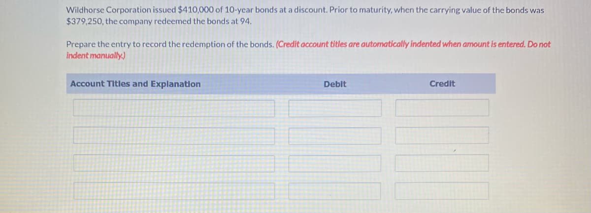 Wildhorse Corporation issued $410,000 of 10-year bonds at a discount. Prior to maturity, when the carrying value of the bonds was
$379,250, the company redeemed the bonds at 94.
Prepare the entry to record the redemption of the bonds. (Credit account titles are automatically indented when amount is entered. Do not
indent manually.)
Account Titles and Explanation
Debit
Credit