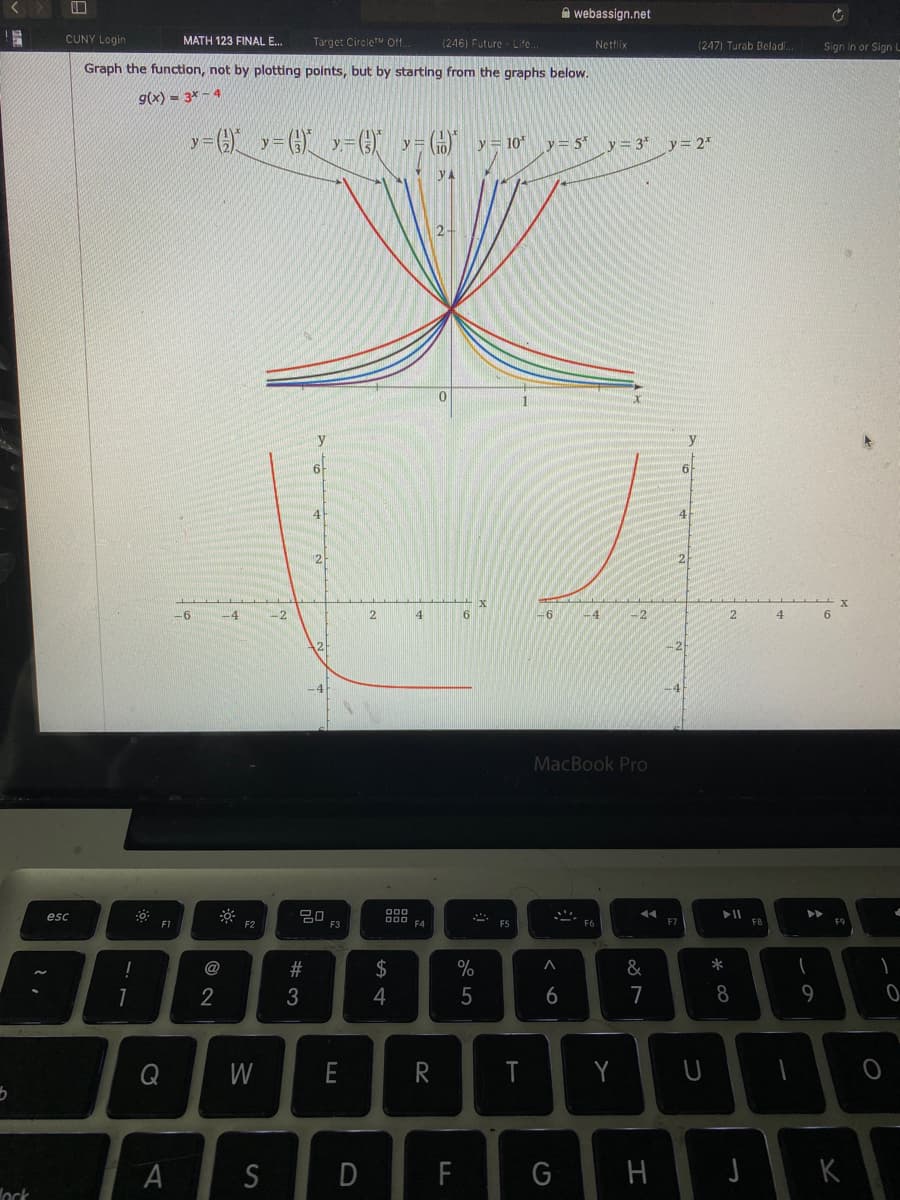 A webassign.net
CUNY Login
Target CircleT Ot.
(246) Future - Lite..
MATH 123 FINAL E.
Nettlix
(247) Turab Beladi.
Sign In or Sign l
Graph the function, not by plotting points, but by starting from the graphs below.
g(x) = 3* - 4
y =G y=(})" 7=(})
y = 10
y = 5 y = 3*
y= 2*
6-
41
-6
-4
-2
-6
-4
2.
4
MacBook Pro
esc
D00
F1
F2
F3
F5
F7
FB
F9
!
@
#
2$
&
*
2
4
5
6
7
8
9
Q
W
E
R
T
S
F
K
ock
I
D
