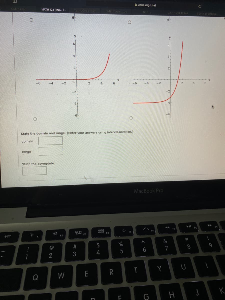 A webassign.net
CUNY Login
MATH 123 FINAL E..
Tage Cisru o.
2M615ARIC F.
Ne
2471 Turab Delad
Sgr nor Sign Uo.
y
y
6
4
4
2
-6
-2
4
6
-6
-4
-2
4.
-2
-2-
-4
-4
-6
State the domain and range. (Enter your answers using interval notation.)
domain
range
State the asymptote.
MacBook Pro
F7
20
D00
O00 FA
F5
F3
F2
esc
*
&
2#
$
%
8
9
@
4
5
6
2
3
Y
Q
W
E
