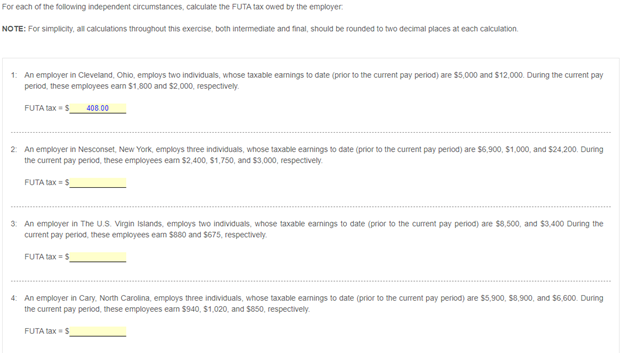 For each of the following independent circumstances, calculate the FUTA tax owed by the employer.
NOTE: For simplicity, all calculations throughout this exercise, both intermediate and final, should be rounded to two decimal places at each calculation.
1: An employer in Cleveland, Ohio, employs two individuals, whose taxable eamings to date (prior to the current pay period) are $5,000 and $12,000. During the current pay
period, these employees eam $1,800 and $2,000, respectively.
FUTA tax =S
408.00
2 An employer in Nesconset, New York, employs three individuals, whose taxable earnings to date (prior to the current pay period) are S6,900, $1,000, and $24,200. During
the current pay period, these employees ean $2,400, $1,750, and $3,000, respectively.
FUTA tax =S
3: An employer in The U.S. Virgin Islands, employs two individuals, whose taxable earnings to date (prior to the current pay period) are $8,500, and $3,400 During the
current pay period, these employees eam $880 and $675, respectively.
FUTA tax = $
4: An employer in Cary. North Carolina, employs three individuals, whose taxable earnings to date (prior to the current pay period) are $5,900, $8,900, and $6,600. During
the current pay period, these employees ean $940, $1,020, and $850, respectively.
FUTA tax S
