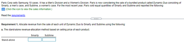 Paris Corp sells Samsung 10 cases. It has a Men's Division and a Women's Division. Paris is now considering the sale of a bundled product called Dynamic Duo consisting of
Smarty, a men's case, and Sublime, a women's case. For the most recent year, Paris sold equal quantities of Smarty and Sublime and reported the following:
E (Cick the icon to view the sales information.)
Read the resuirements.
Requirement 1. Allocate revenue from the sale of each unit of Dynamic Duo to Smarty and Sublime using the following:
a. The stand-alone revenue-allocation method based on selling price of each product.
Smarty
Sublime
Stand-alone
