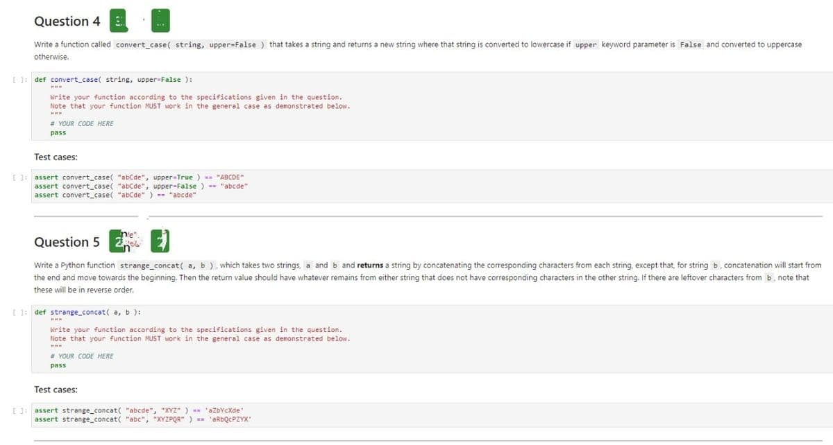 Question 4
Write a function called convert_case( string, upper=False ) that takes a string and returns a new string where that string is converted to lowercase if upper keyword parameter is False and converted to uppercase
otherwise.
[ : def convert_case( string, upper-False ):
irite your function according to the specifications given in the question.
Note that your function MUST Work in the general case as demonstrated below.
# YOUR CODE HERE
pass
Test cases:
[ ]: assert convert_case( "abCde", upper=True ) = "ABCDE"
assert convert_case( "abCde", upper=False ) = "abcde"
assert convert_case( "abCde" ) "abcde"
n'e"
Question 5
Write a Python function strange_concat( a, b), which takes two strings, a and b and returns a string by concatenating the corresponding characters from each string, except that, for string b, concatenation will start from
the end and move towards the beginning. Then the return value should have whatever remains from either string that does not have corresponding characters in the other string. If there are leftover characters from b, note that
these will be in reverse order.
[ 1: def strange_concat( a, b ):
Write your function according to the specifications given in the question.
Note that your function MUST work in the general case as demonstrated below.
# YOUR CODE HERE
pass
Test cases:
I ]: assert strange_concat( "abcde", "XYz" ) -- 'aZbYCXde
assert strange_concat( "abc", "XYZPQR" ) - 'ARDQCPZYX
