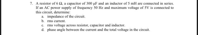 7. A resistor of 6 , a capacitor of 300 µF and an inductor of 5 mH are connected in series.
If an AC power supply of frequency 50 Hz and maximum voltage of 5V is connected to
this circuit, determine:
a. impedance of the circuit.
b. rms current.
c. rms voltage across resistor, capacitor and inductor.
d. phase angle between the current and the total voltage in the circuit.
