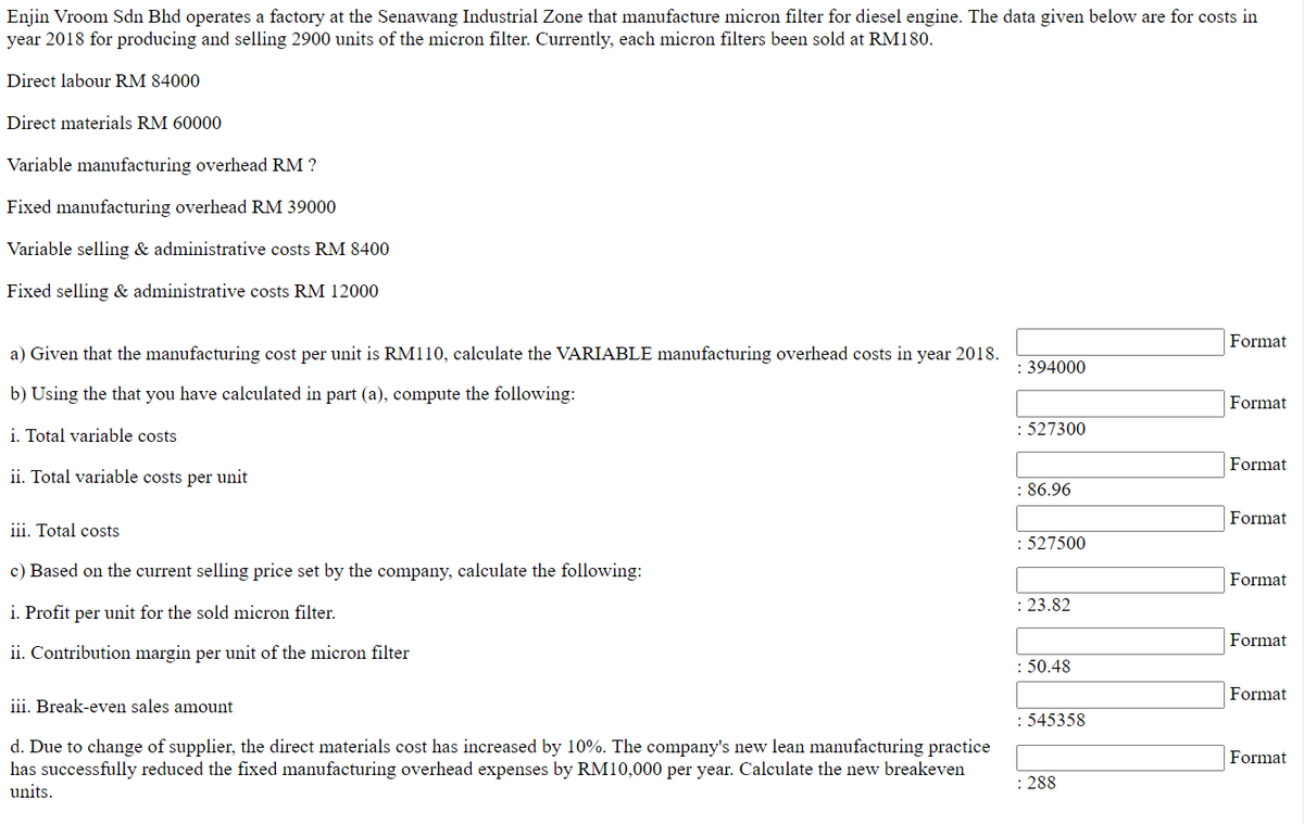 Enjin Vroom Sdn Bhd operates a factory at the Senawang Industrial Zone that manufacture micron filter for diesel engine. The data given below are for costs in
year 2018 for producing and selling 2900 units of the micron filter. Currently, each micron filters been sold at RM180.
Direct labour RM 84000
Direct materials RM 60000
Variable manufacturing overhead RM ?
Fixed manufacturing overhead RM 39000
Variable selling & administrative costs RM 8400
Fixed selling & administrative costs RM 12000
Format
a) Given that the manufacturing cost per unit is RM110, calculate the VARIABLE manufacturing overhead costs in year 2018.
: 394000
b) Using the that you have calculated in part (a), compute the following:
Format
i. Total variable costs
: 527300
Format
ii. Total variable costs per unit
: 86.96
Format
iii. Total costs
: 527500
c) Based on the current selling price set by the company, calculate the following:
Format
i. Profit per unit for the sold micron filter.
: 23.82
Format
ii. Contribution margin per unit of the micron filter
: 50.48
Format
iii. Break-even sales amount
: 545358
d. Due to change of supplier, the direct materials cost has increased by 10%. The company's new lean manufacturing practice
has successfully reduced the fixed manufacturing overhead expenses by RM10,000 per year. Calculate the new breakeven
units.
Format
: 288
