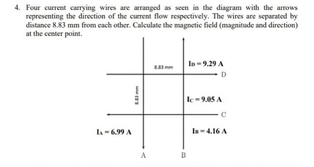 4. Four current carrying wires are arranged as seen in the diagram with the arrows
representing the direction of the current flow respectively. The wires are separated by
distance 8.83 mm from each other. Calculate the magnetic field (magnitude and direction)
at the center point.
ID = 9.29 A
8.83 mm
D
Ic =9.05 A
LA = 6.99 A
IB = 4.16 A
A
B
8.83 mm
