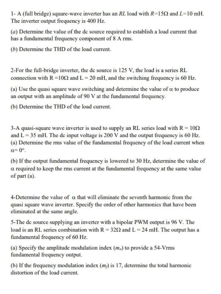 1- A (full bridge) square-wave inverter has an RL load with R=152 and L=10 mH.
The inverter output frequency is 400 Hz.
(a) Determine the value of the de source required to establish a load current that
has a fundamental frequency component of 8 A rms.
(b) Determine the THD of the load current.
2-For the full-bridge inverter, the de source is 125 V, the load is a series RL
connection with R 102 and L = 20 mH, and the switching frequency is 60 Hz.
(a) Use the quasi square wave switching and determine the value of a to produce
an output with an amplitude of 90 V at the fundamental frequency.
(b) Determine the THD of the load current.
3-A quasi-square wave inverter is used to supply an RL series load with R = 10N
and L = 35 mH. The de input voltage is 200 V and the output frequency is 60 Hz.
(a) Determine the rms value of the fundamental frequency of the load current when
a= 0°.
(b) If the output fundamental frequency is lowered to 30 Hz, determine the value of
a required to keep the rms current at the fundamental frequency at the same value
of part (a).
4-Determine the value of a that will eliminate the seventh harmonic from the
quasi square wave inverter. Specify the order of other harmonics that have been
eliminated at the same angle.
5-The de source supplying an inverter with a bipolar PWM output is 96 V. The
load is an RL series combination with R = 320 and L = 24 mH. The output has a
fundamental frequency of 60 Hz.
(a) Specify the amplitude modulation index (ma) to provide a 54-Vrms
fundamental frequency output.
(b) If the frequency modulation index (m) is 17, determine the total harmonic
distortion of the load current.
