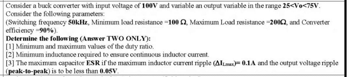 Consider a buck converter with input voltage of 100V and variable an output variable in the range 25<Vo<75V.
Consider the following parameters:
(Switching frequency 50kHz, Minimum load resistance 100 , Maximum Load resistance 2002, and Converter
efficiency =90%).
Determine the following (Answer TWO ONLY):
[1] Minimum and maximum values of the duty ratio.
[2] Minimum inductance required to ensure continuous inductor current.
[3] The maximum capacitor ESR if the maximum inductor current ripple (AILmax)= 0.1A and the output voltage ripple
(peak-to-peak) is to be less than 0.05V.
