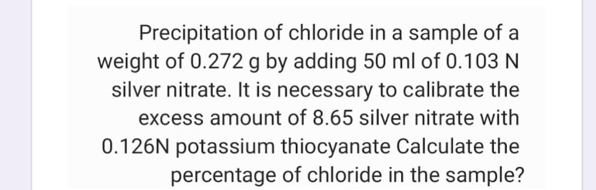 Precipitation of chloride in a sample of a
weight of 0.272 g by adding 50 ml of 0.103 N
silver nitrate. It is necessary to calibrate the
excess amount of 8.65 silver nitrate with
0.126N potassium thiocyanate Calculate the
percentage of chloride in the sample?
