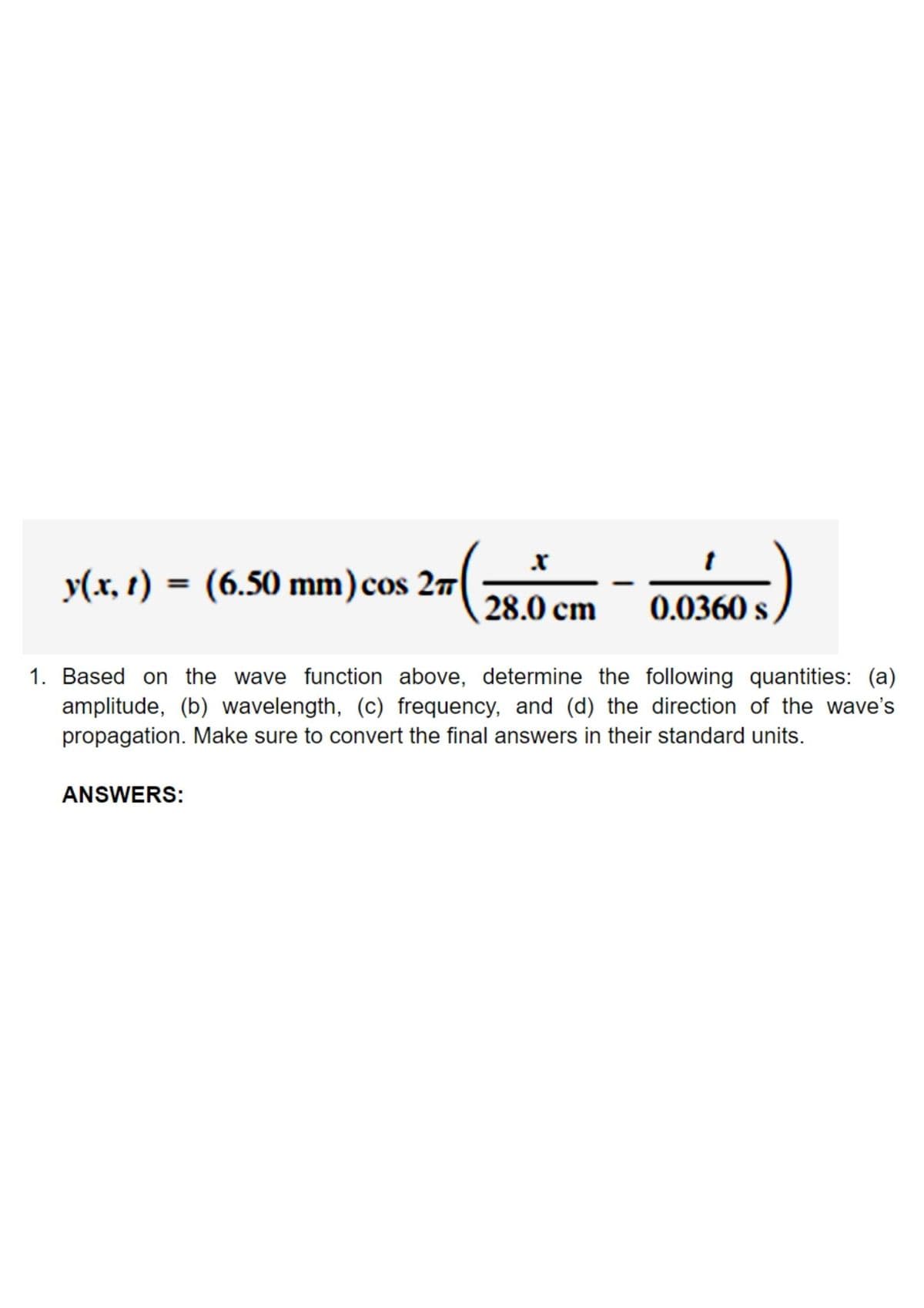 y(x, 1) = (6.50 mm)cos 27
28.0 cm
0.0360 s
1. Based on the wave function above, determine the following quantities: (a)
amplitude, (b) wavelength, (c) frequency, and (d) the direction of the wave's
propagation. Make sure to convert the final answers in their standard units.
ANSWERS:
