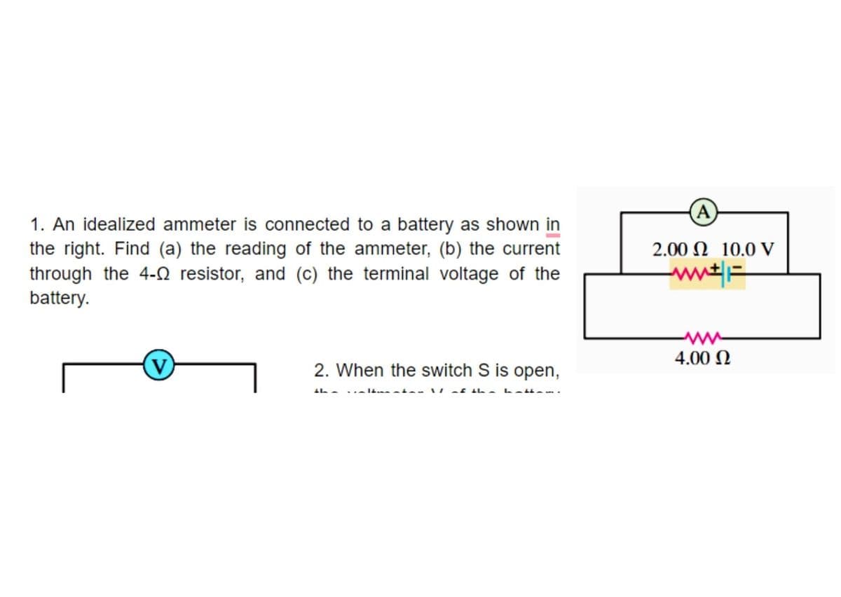 (A
1. An idealized ammeter is connected to a battery as shown in
the right. Find (a) the reading of the ammeter, (b) the current
2.00 N 10.0 V
through the 4-Q resistor, and (c) the terminal voltage of the
battery.
4.00 N
2. When the switch S is open,
