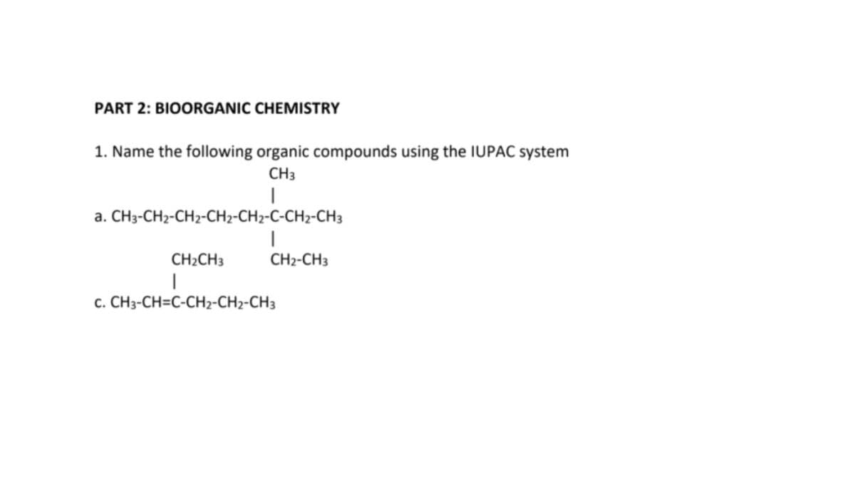 PART 2: BIOORGANIC CHEMISTRY
1. Name the following organic compounds using the IUPAC system
CH3
a. CH3-CH2-CH2-CH2-CH2-C-CH2-CH3
CH2CH3
CH2-CH3
c. CH3-CH=C-CH2-CH2-CH3
