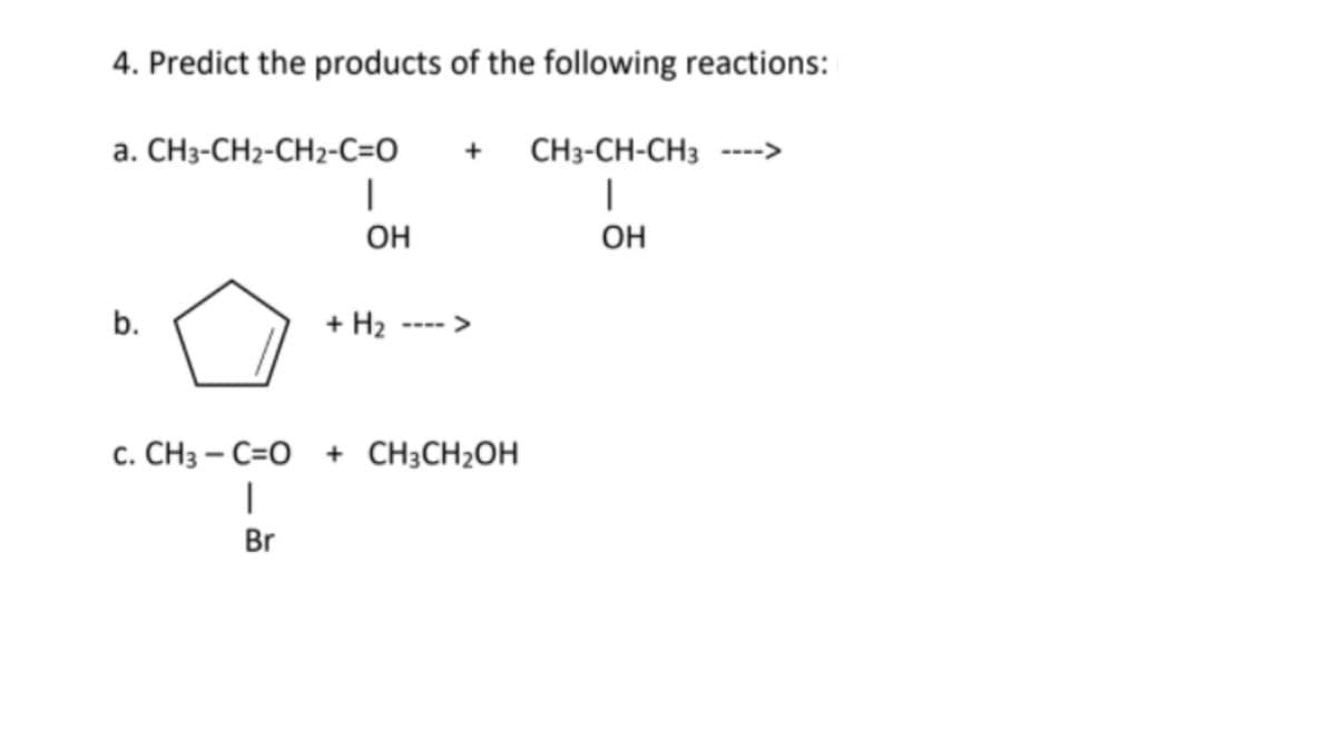 4. Predict the products of the following reactions:
a. CH3-CH2-CH2-C=O
+
CH3-CH-CH3 ---->
|
OH
OH
+ H2
<>
c. CH3 – C=O + CH;CH2OH
|
Br
b.
