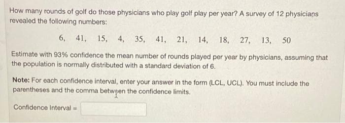 How many rounds of golf do those physicians who play golf play per year? A survey of 12 physicians
revealed the following numbers:
6, 41, 15, 4, 35, 41,
21, 14, 18, 27, 13, 50
Estimate with 93% confidence the mean number of rounds played per year by physicians, assuming that
the population is normally distributed with a standard deviation of 6.
Note: For each confidence interval, enter your answer in the form (LCL, UCL). You must include the
parentheses and the comma betwpen the confidence limits.
Confidence Interval =
