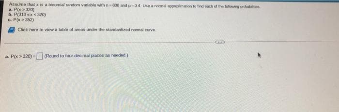 Assume that x is a binomial random variable with n 800 and p04 Use a normal approximation to fied each of the following probablits
a. P(x > 320)
b. P(310 sx< 320)
c. P(x > 352)
Click here to view a table of areas under the standardized nomal curve
a. P(x > 320) = (Round to four decimal places as needed)
)%3D
