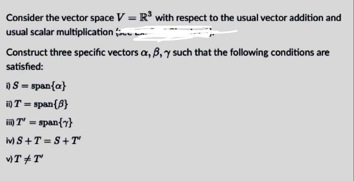 Consider the vector space V = R° with respect to the usual vector addition and
usual scalar multiplication
Construct three specific vectors a, B,y such that the following conditions are
satisfied:
i) S = span{a}
i) T = span{B}
ii) T' = span{y}
iv) S+T = S+ T'
v)T + T'
