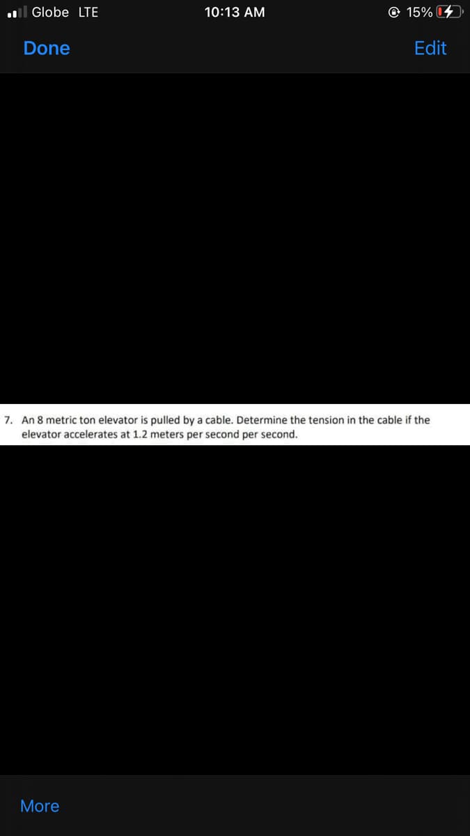 l Globe LTE
10:13 AM
© 15%
Done
Edit
7. An 8 metric ton elevator is pulled by a cable. Determine the tension in the cable if the
elevator accelerates at 1.2 meters per second per second.
More
