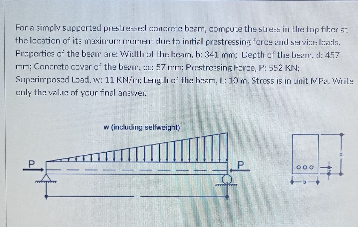 For a simply supported prestressed concrete bearn, cormpute the stress in the top fiber at
the location of its maximumn moment due to initial prestressing force and service loads.
Properties of the beam are: Width of the bean, b: 341 mn; Depth of the bearn, d: 457
mm; Concrete cover of the beam, cc: 57 mm; Prestressing Force, P: 552 KN3;
Superimposed Load, w: 11 KN/m; Length of the bearn, L: 10 m. Stress is in unit MPa. Write
only the value of your final answer.
w (including selfweight)
P.
