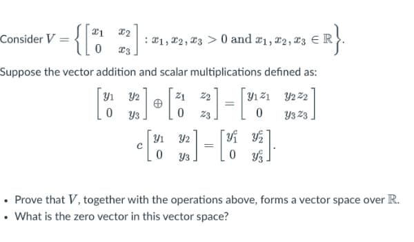 x2
Consider V =
X1, X2 , X3 > 0 and x1, x2, x3 ER
Suppose the vector addition and scalar multiplications defined as:
Y1 Y2
Z1
22
Y1 21 Y2 22
Y3
23
Y3 Z3
Y1
Y2
=
Y3
• Prove that V, together with the operations above, forms a vector space over R.
• What is the zero vector in this vector space?
