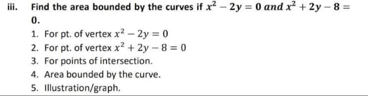 Find the area bounded by the curves if x? – 2y = 0 and x? + 2y – 8 =
0.
1. For pt. of vertex x2 - 2y = 0
2. For pt. of vertex x? + 2y – 8 = 0
3. For points of intersection.
4. Area bounded by the curve.
5. Illustration/graph.
iii.
