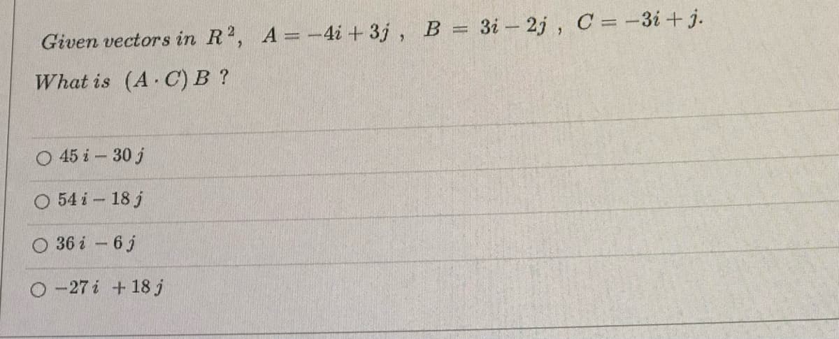 Given vectors in R2, A = -4i +3j, B = 3i - 2j, C = -3i+j.
What is (A C) B?
45 i 30 j
54 i 18 j
36 i 6 j
O-27 i 18 j